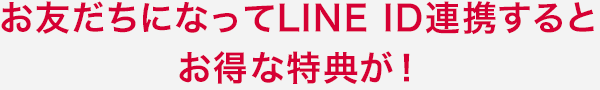 お友だちになってLINE ID連携するとお得な特典が！